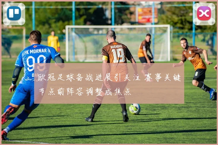 欧冠足球备战进展引关注 赛事关键节点前阵容调整成焦点