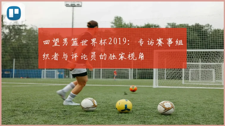 回望男篮世界杯2019：专访赛事组织者与评论员的独家视角