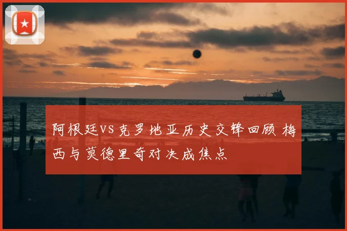 阿根廷vs克罗地亚历史交锋回顾 梅西与莫德里奇对决成焦点