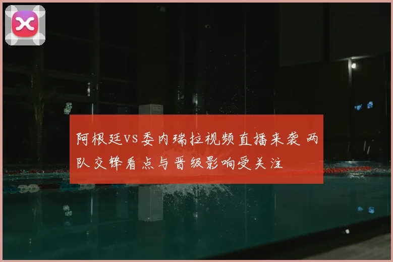 阿根廷vs委内瑞拉视频直播来袭 两队交锋看点与晋级影响受关注