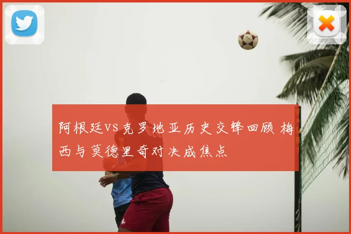 阿根廷vs克罗地亚历史交锋回顾 梅西与莫德里奇对决成焦点