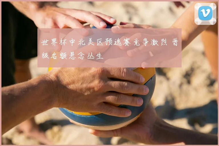 世界杯中北美区预选赛竞争激烈 晋级名额悬念丛生