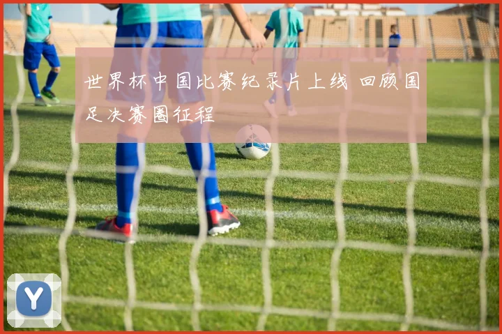 世界杯中国比赛纪录片上线 回顾国足决赛圈征程
