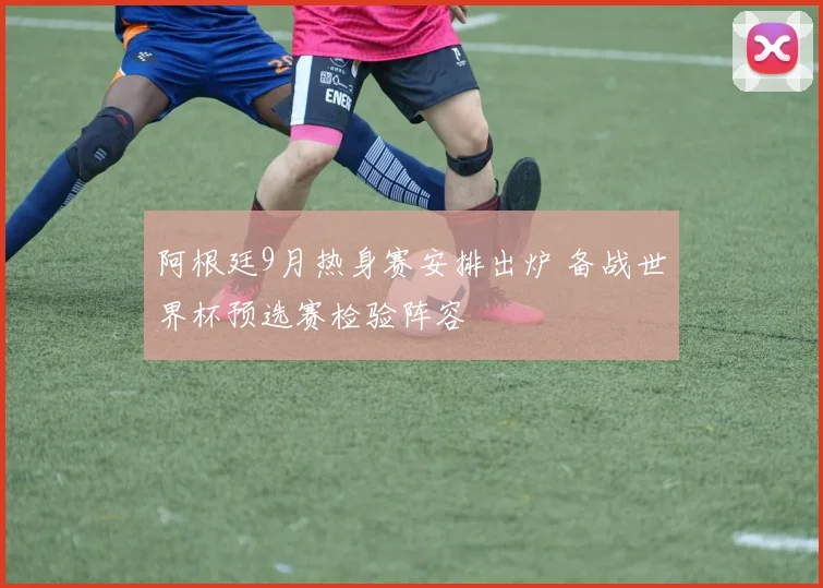 阿根廷9月热身赛安排出炉 备战世界杯预选赛检验阵容