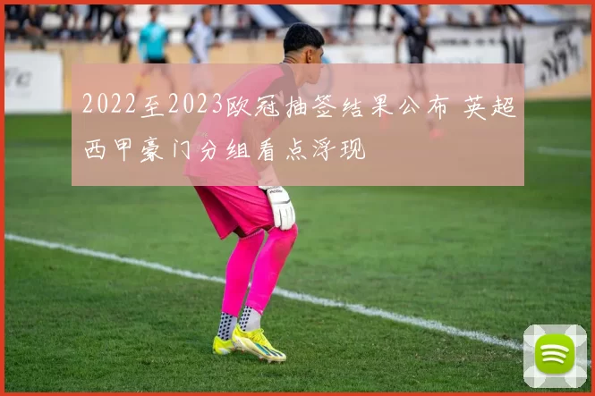 2022至2023欧冠抽签结果公布 英超西甲豪门分组看点浮现