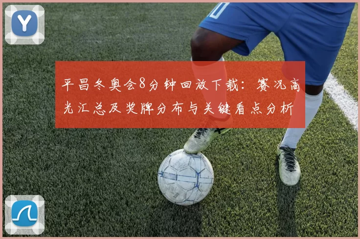 平昌冬奥会8分钟回放下载：赛况高光汇总及奖牌分布与关键看点分析