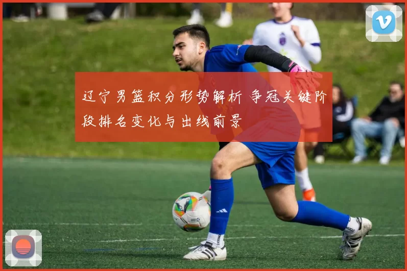 辽宁男篮积分形势解析 争冠关键阶段排名变化与出线前景