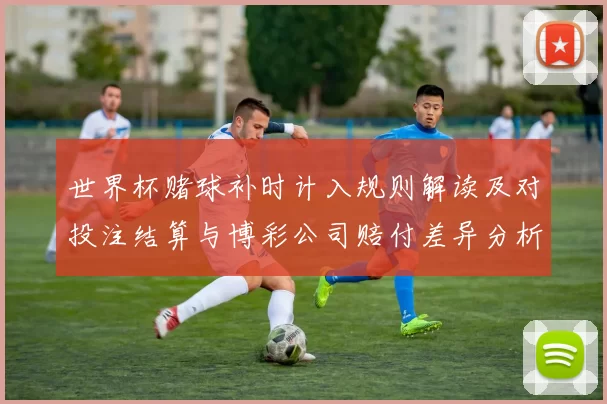 世界杯赌球补时计入规则解读及对投注结算与博彩公司赔付差异分析