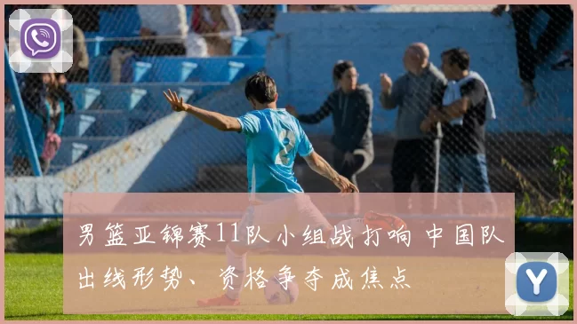 男篮亚锦赛11队小组战打响 中国队出线形势、资格争夺成焦点