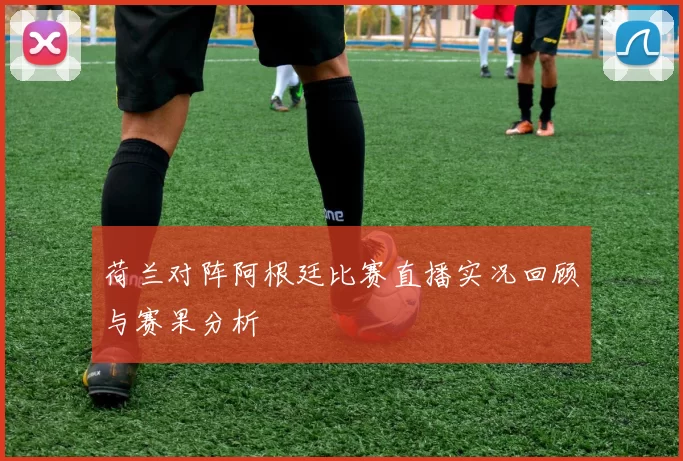 荷兰对阵阿根廷比赛直播实况回顾与赛果分析