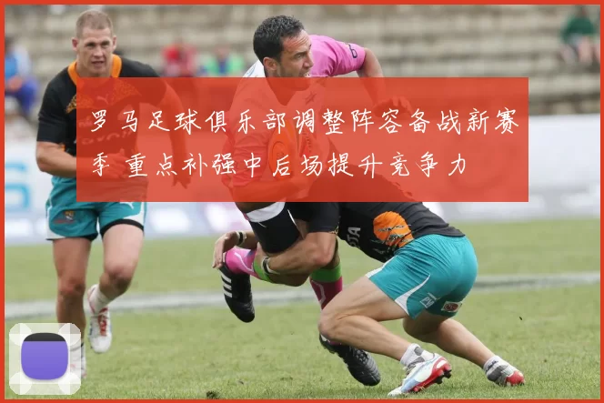 罗马足球俱乐部调整阵容备战新赛季 重点补强中后场提升竞争力