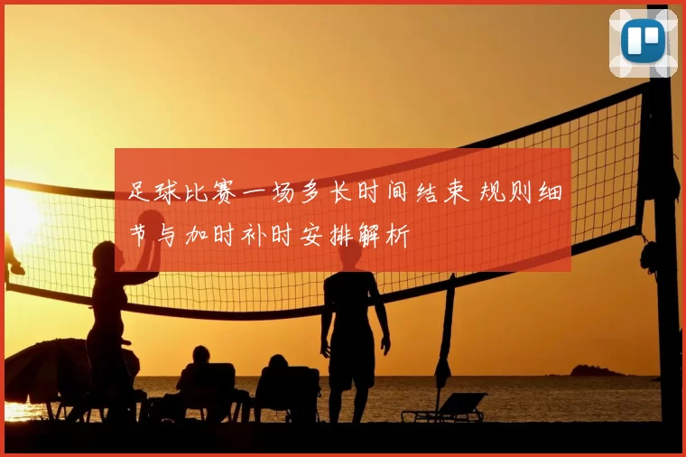 足球比赛一场多长时间结束 规则细节与加时补时安排解析