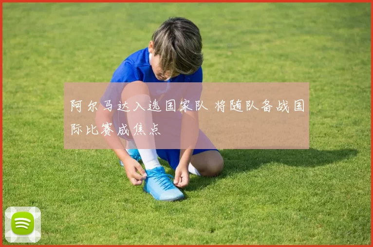 阿尔马达入选国家队 将随队备战国际比赛成焦点