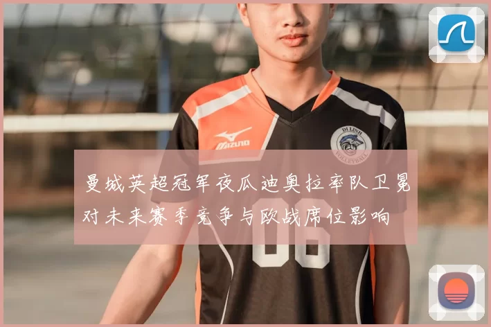 曼城英超冠军夜瓜迪奥拉率队卫冕对未来赛季竞争与欧战席位影响