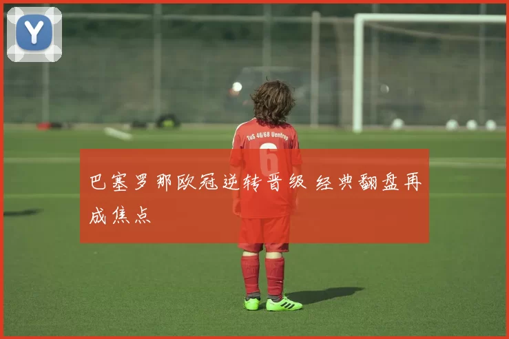 巴塞罗那欧冠逆转晋级 经典翻盘再成焦点