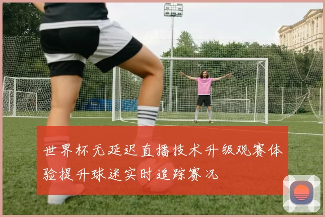 世界杯无延迟直播技术升级观赛体验提升球迷实时追踪赛况