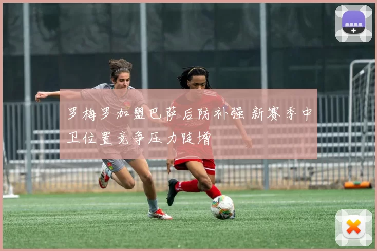 罗梅罗加盟巴萨后防补强 新赛季中卫位置竞争压力陡增