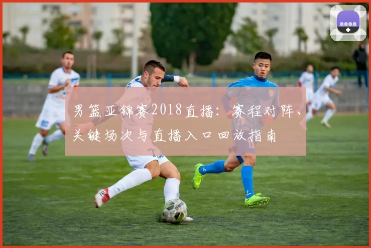 男篮亚锦赛2018直播：赛程对阵、关键场次与直播入口回放指南