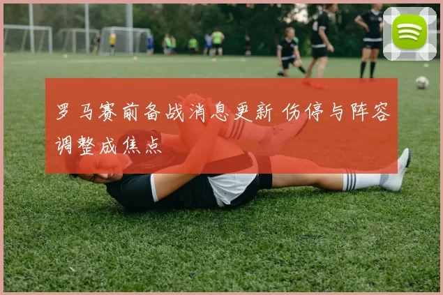 罗马赛前备战消息更新 伤停与阵容调整成焦点