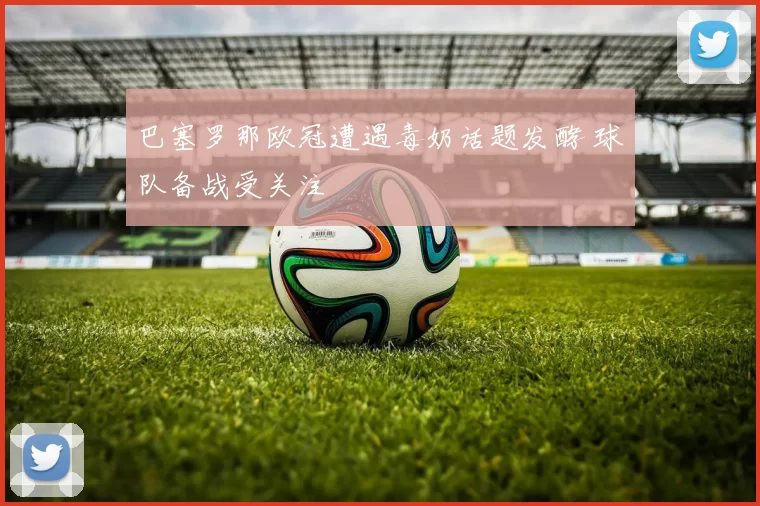 巴塞罗那欧冠遭遇毒奶话题发酵 球队备战受关注