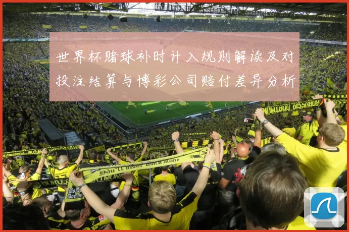 世界杯赌球补时计入规则解读及对投注结算与博彩公司赔付差异分析