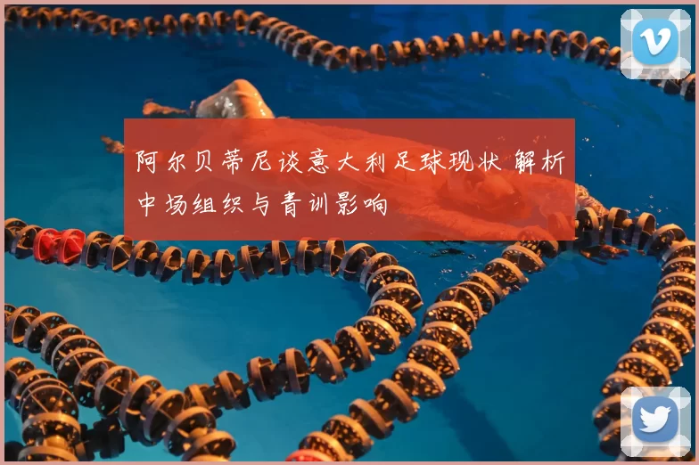 阿尔贝蒂尼谈意大利足球现状 解析中场组织与青训影响