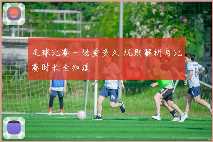 足球比赛一场要多久 规则解析与比赛时长全知道