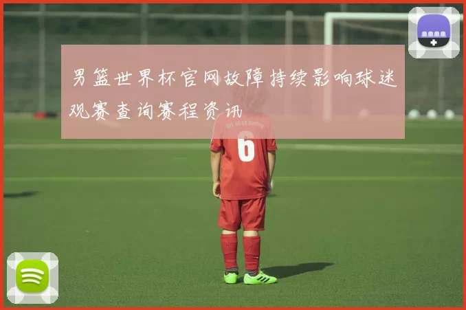 男篮世界杯官网故障持续影响球迷观赛查询赛程资讯