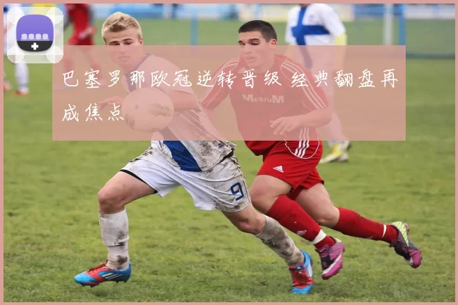 巴塞罗那欧冠逆转晋级 经典翻盘再成焦点