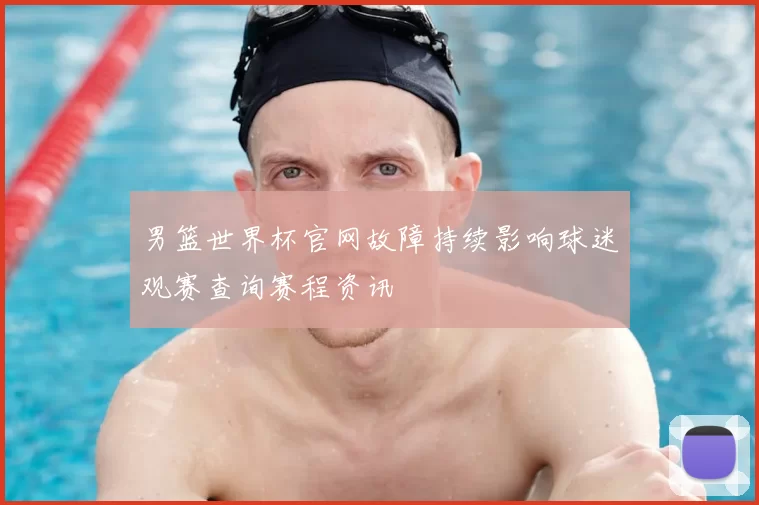 男篮世界杯官网故障持续影响球迷观赛查询赛程资讯