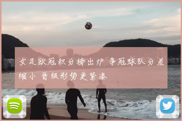 女足欧冠积分榜出炉 争冠球队分差缩小 晋级形势更紧凑
