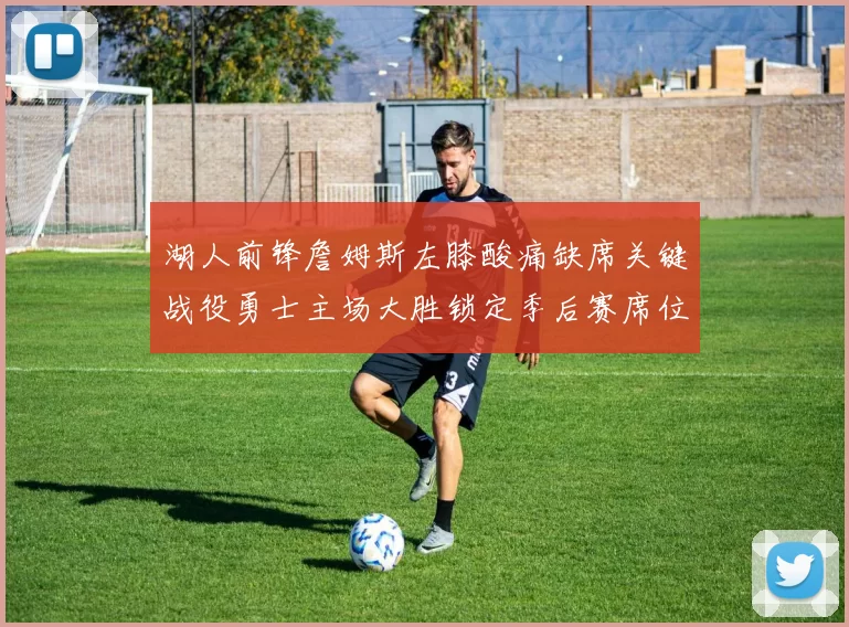 湖人前锋詹姆斯左膝酸痛缺席关键战役勇士主场大胜锁定季后赛席位