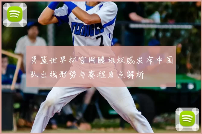 男篮世界杯官网腾讯权威发布中国队出线形势与赛程看点解析