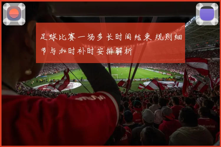 足球比赛一场多长时间结束 规则细节与加时补时安排解析